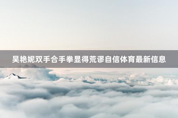 吴艳妮双手合手拳显得荒谬自信体育最新信息