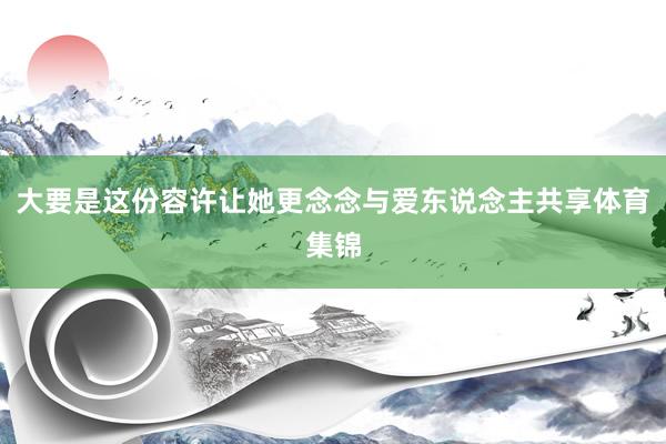 大要是这份容许让她更念念与爱东说念主共享体育集锦