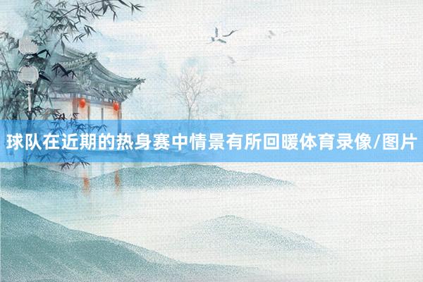 球队在近期的热身赛中情景有所回暖体育录像/图片