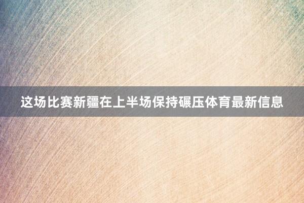 这场比赛新疆在上半场保持碾压体育最新信息