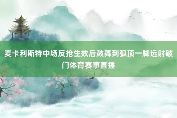 麦卡利斯特中场反抢生效后鼓舞到弧顶一脚远射破门体育赛事直播