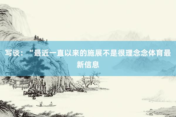 写谈：“最近一直以来的施展不是很理念念体育最新信息