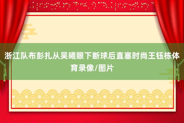 浙江队布彭扎从吴曦眼下断球后直塞时尚王钰栋体育录像/图片