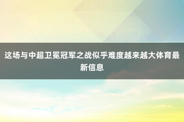 这场与中超卫冕冠军之战似乎难度越来越大体育最新信息
