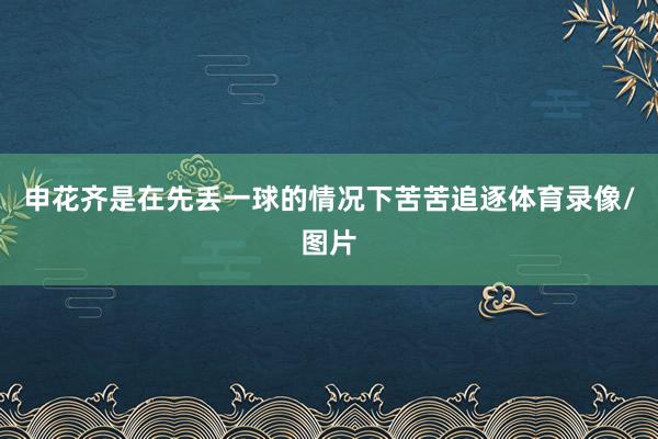 申花齐是在先丢一球的情况下苦苦追逐体育录像/图片