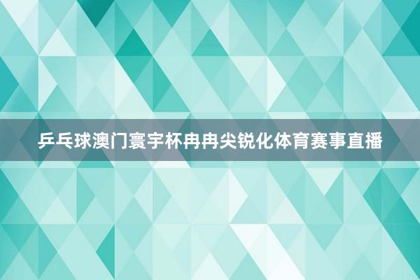 乒乓球澳门寰宇杯冉冉尖锐化体育赛事直播