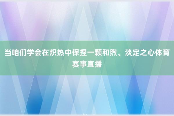 当咱们学会在炽热中保捏一颗和煦、淡定之心体育赛事直播