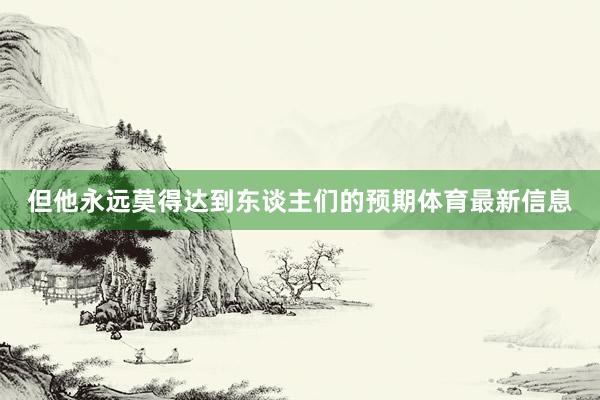 但他永远莫得达到东谈主们的预期体育最新信息