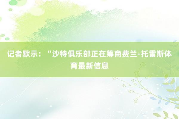 记者默示：“沙特俱乐部正在筹商费兰-托雷斯体育最新信息