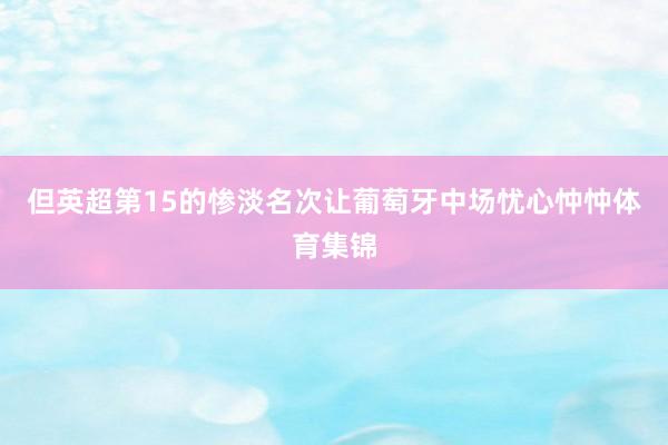 但英超第15的惨淡名次让葡萄牙中场忧心忡忡体育集锦