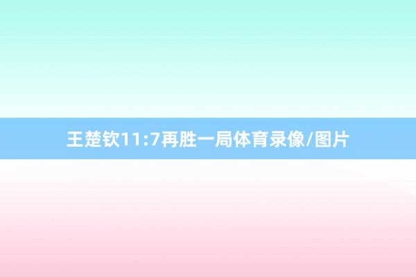 王楚钦11:7再胜一局体育录像/图片