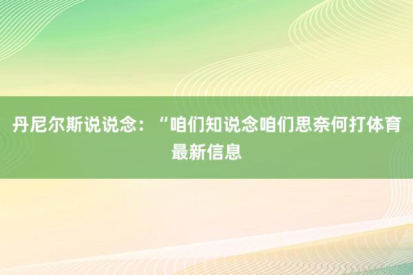 丹尼尔斯说说念：“咱们知说念咱们思奈何打体育最新信息