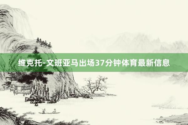 维克托-文班亚马出场37分钟体育最新信息