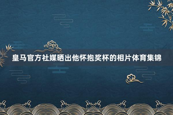 皇马官方社媒晒出他怀抱奖杯的相片体育集锦