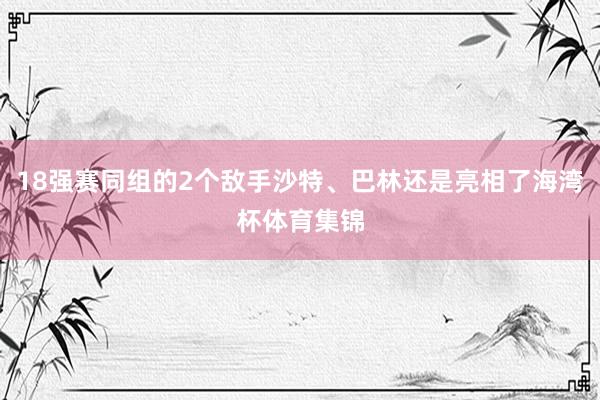 18强赛同组的2个敌手沙特、巴林还是亮相了海湾杯体育集锦