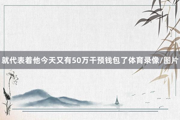 就代表着他今天又有50万干预钱包了体育录像/图片