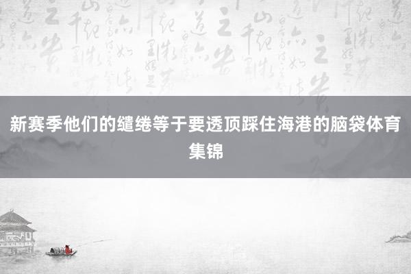 新赛季他们的缱绻等于要透顶踩住海港的脑袋体育集锦
