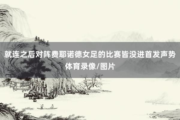 就连之后对阵费耶诺德女足的比赛皆没进首发声势体育录像/图片