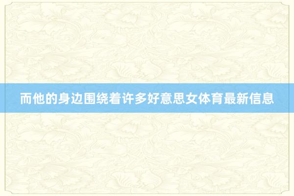 而他的身边围绕着许多好意思女体育最新信息