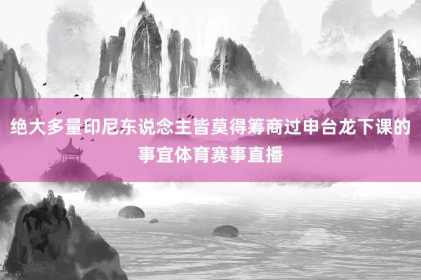 绝大多量印尼东说念主皆莫得筹商过申台龙下课的事宜体育赛事直播