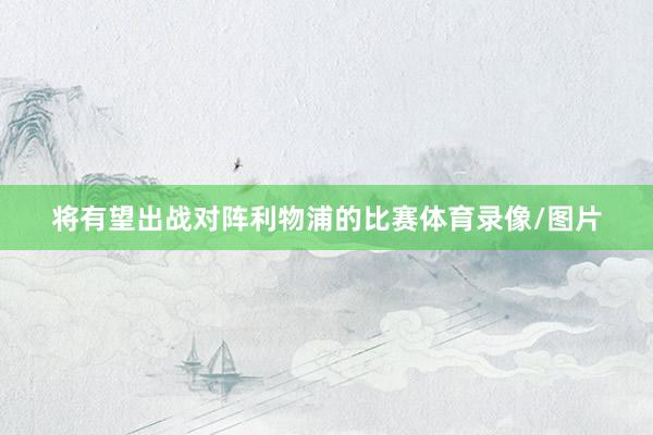 将有望出战对阵利物浦的比赛体育录像/图片