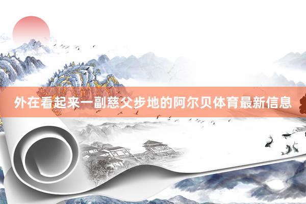 外在看起来一副慈父步地的阿尔贝体育最新信息