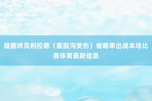 雄鹿球员利拉德（腹股沟受伤）省略率出战本场比赛体育最新信息