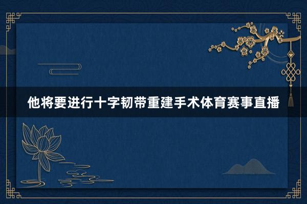 他将要进行十字韧带重建手术体育赛事直播
