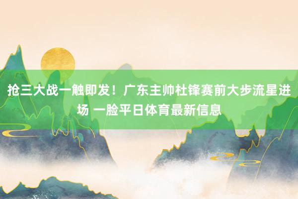 抢三大战一触即发！广东主帅杜锋赛前大步流星进场 一脸平日体育最新信息