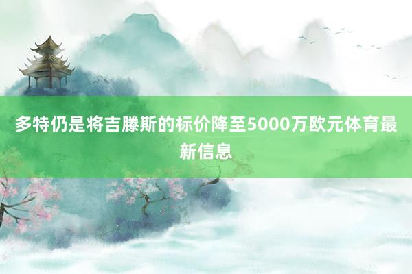 多特仍是将吉滕斯的标价降至5000万欧元体育最新信息